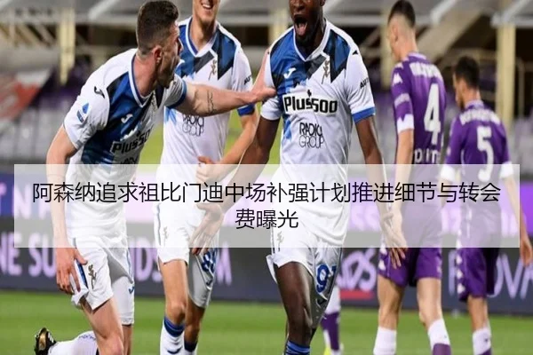 阿森纳追求祖比门迪中场补强计划推进细节与转会费曝光