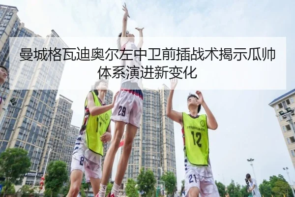 曼城格瓦迪奥尔左中卫前插战术揭示瓜帅体系演进新变化