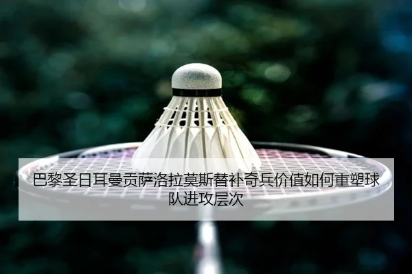 巴黎圣日耳曼贡萨洛拉莫斯替补奇兵价值如何重塑球队进攻层次