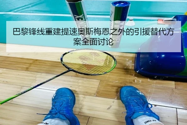 巴黎锋线重建提速奥斯梅恩之外的引援替代方案全面讨论