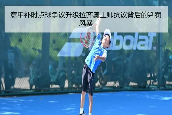 意甲补时点球争议升级拉齐奥主帅抗议背后的判罚风暴