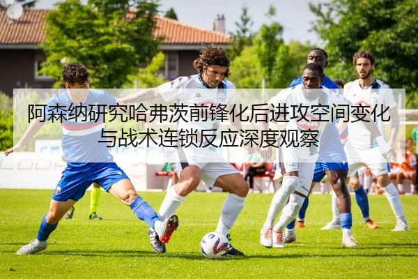 阿森纳研究哈弗茨前锋化后进攻空间变化与战术连锁反应深度观察